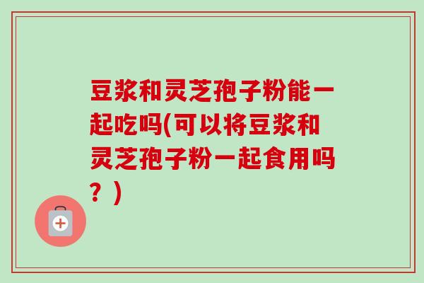豆浆和灵芝孢子粉能一起吃吗(可以将豆浆和灵芝孢子粉一起食用吗?) 豆浆和灵芝孢子粉能一起吃吗(可以将豆浆和灵芝孢子粉一起食用吗?)