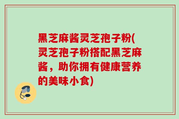 黑芝麻酱灵芝孢子粉(灵芝孢子粉搭配黑芝麻酱,助你拥有健康营养的美味小食) 黑芝麻酱灵芝孢子粉(灵芝孢子粉搭配黑芝麻酱,助你拥有健康营养的美味小食)