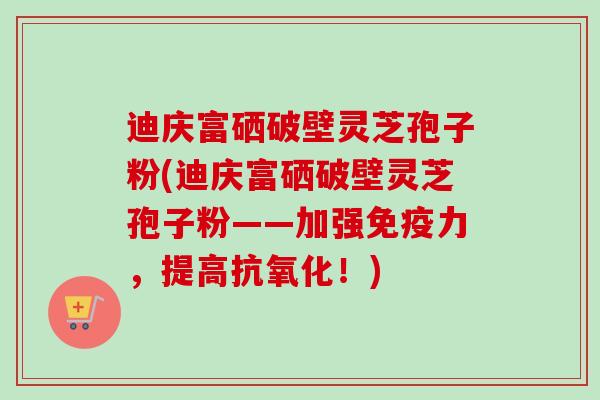 迪庆富硒破壁灵芝孢子粉(迪庆富硒破壁灵芝孢子粉——加强免疫力,提高!) 迪庆富硒破壁灵芝孢子粉(迪庆富硒破壁灵芝孢子粉——加强免疫力,提高!)