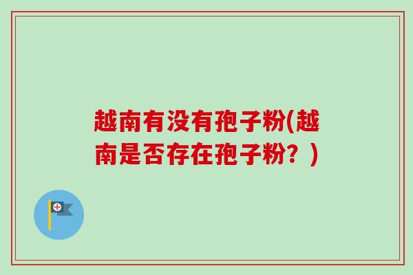 越南有没有孢子粉(越南是否存在孢子粉?) 越南有没有孢子粉(越南是否存在孢子粉?)