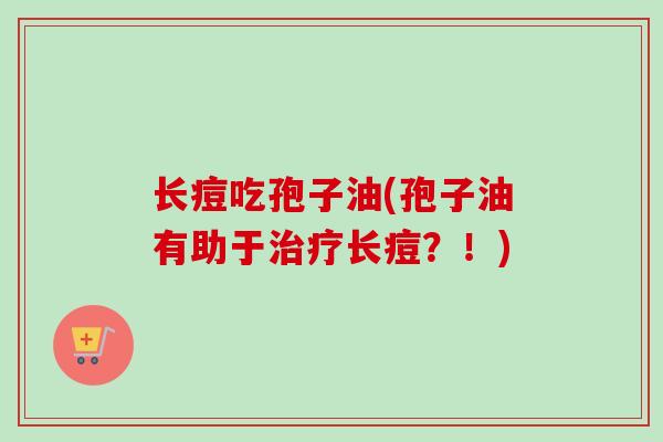 长痘吃孢子油(孢子油有助于长痘？！)