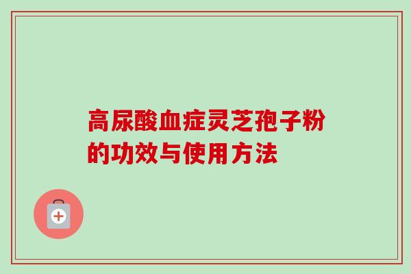 高尿酸症灵芝孢子粉的功效与使用方法 高尿酸症灵芝孢子粉的功效与使用方法