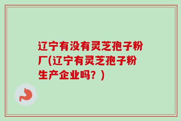辽宁有没有灵芝孢子粉厂(辽宁有灵芝孢子粉生产企业吗？)