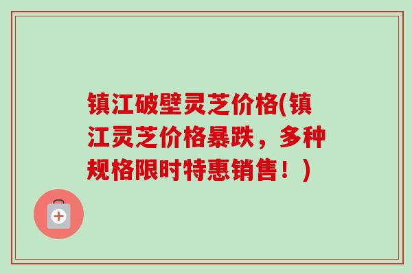 镇江破壁灵芝价格(镇江灵芝价格暴跌,多种规格限时特惠销售!) 镇江破壁灵芝价格(镇江灵芝价格暴跌,多种规格限时特惠销售!)