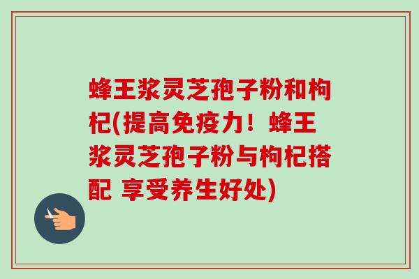 蜂王浆灵芝孢子粉和枸杞(提高免疫力!蜂王浆灵芝孢子粉与枸杞搭配 享受养生好处) 蜂王浆灵芝孢子粉和枸杞(提高免疫力!蜂王浆灵芝孢子粉与枸杞搭配 享受养生好处)