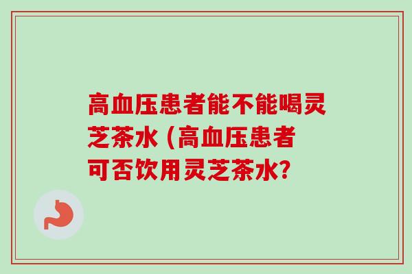 高患者能不能喝灵芝茶水 (高患者可否饮用灵芝茶水? 高患者能不能喝灵芝茶水 (高患者可否饮用灵芝茶水?