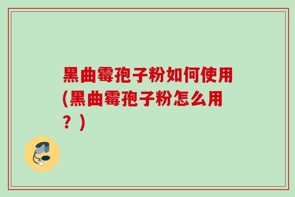 黑曲霉孢子粉如何使用(黑曲霉孢子粉怎么用?) 黑曲霉孢子粉如何使用(黑曲霉孢子粉怎么用?)