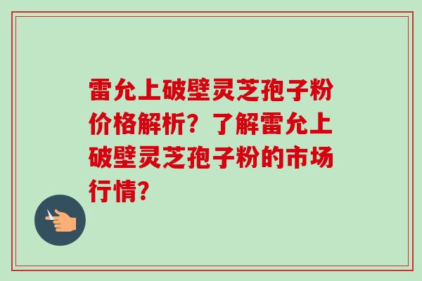 雷允上破壁灵芝孢子粉价格解析?了解雷允上破壁灵芝孢子粉的市场行情? 雷允上破壁灵芝孢子粉价格解析?了解雷允上破壁灵芝孢子粉的市场行情?