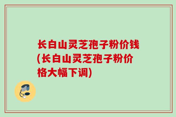 长白山灵芝孢子粉价钱(长白山灵芝孢子粉价格大幅下调)