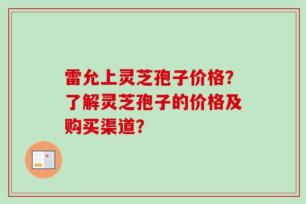 雷允上灵芝孢子价格?了解灵芝孢子的价格及购买渠道? 雷允上灵芝孢子价格?了解灵芝孢子的价格及购买渠道?