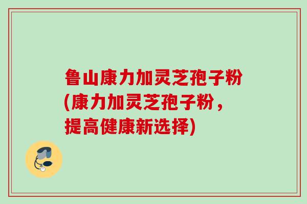 鲁山康力加灵芝孢子粉(康力加灵芝孢子粉,提高健康新选择) 鲁山康力加灵芝孢子粉(康力加灵芝孢子粉,提高健康新选择)