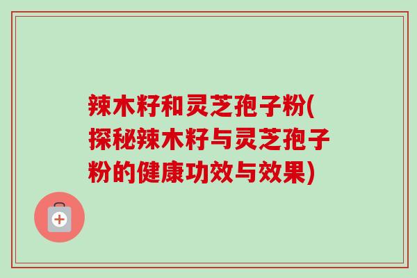 辣木籽和灵芝孢子粉(探秘辣木籽与灵芝孢子粉的健康功效与效果)