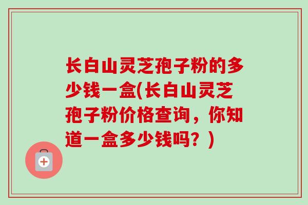 长白山灵芝孢子粉的多少钱一盒(长白山灵芝孢子粉价格查询，你知道一盒多少钱吗？)