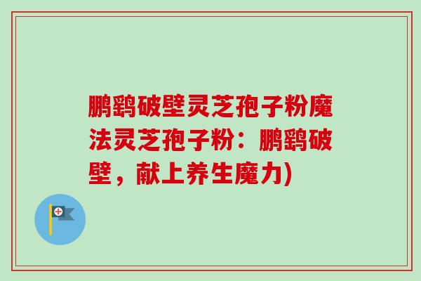 鹏鹞破壁灵芝孢子粉魔法灵芝孢子粉:鹏鹞破壁,献上养生魔力) 鹏鹞破壁灵芝孢子粉魔法灵芝孢子粉:鹏鹞破壁,献上养生魔力)