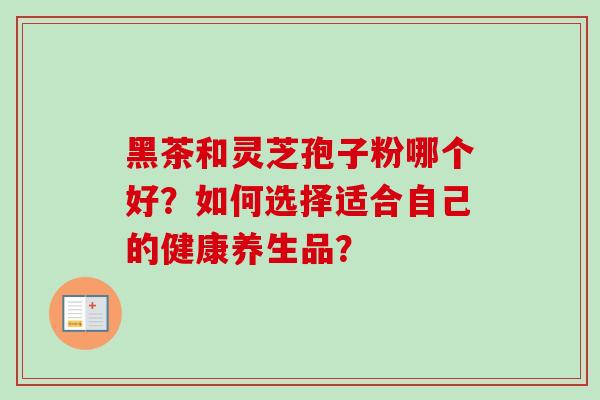 黑茶和灵芝孢子粉哪个好?如何选择适合自己的健康养生品? 黑茶和灵芝孢子粉哪个好?如何选择适合自己的健康养生品?