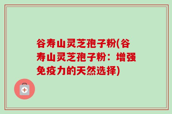 谷寿山灵芝孢子粉(谷寿山灵芝孢子粉:增强免疫力的天然选择) 谷寿山灵芝孢子粉(谷寿山灵芝孢子粉:增强免疫力的天然选择)
