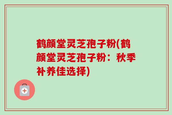 鹤颜堂灵芝孢子粉(鹤颜堂灵芝孢子粉：秋季补养佳选择)