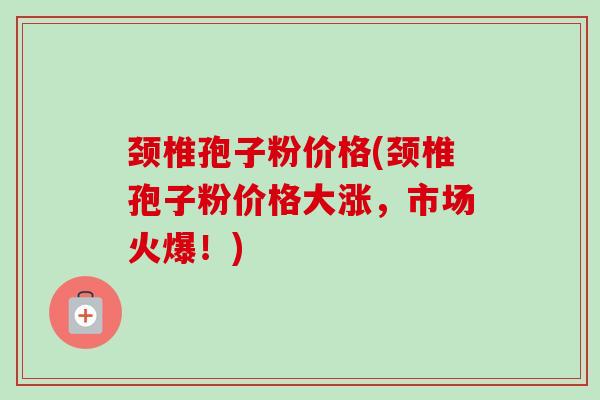 颈椎孢子粉价格(颈椎孢子粉价格大涨,市场火爆!) 颈椎孢子粉价格(颈椎孢子粉价格大涨,市场火爆!)
