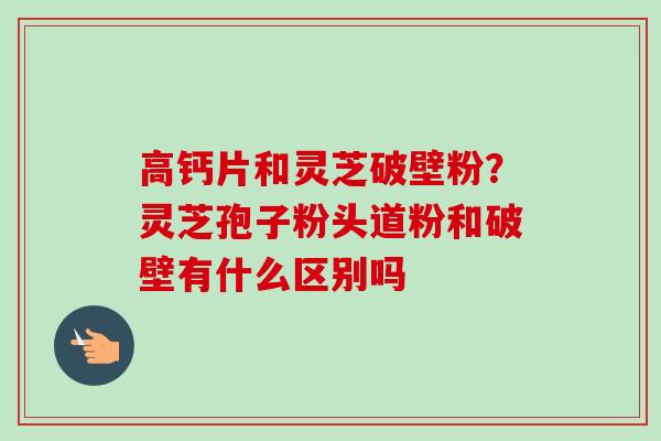 高钙片和灵芝破壁粉？灵芝孢子粉头道粉和破壁有什么区别吗