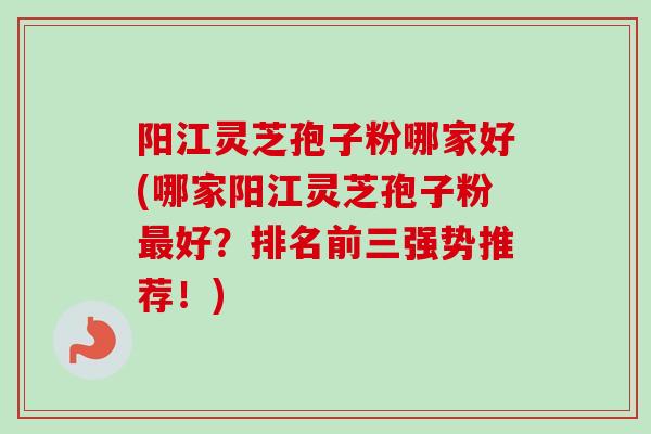 阳江灵芝孢子粉哪家好(哪家阳江灵芝孢子粉好?排名前三强势推荐!) 阳江灵芝孢子粉哪家好(哪家阳江灵芝孢子粉好?排名前三强势推荐!)