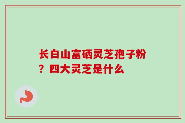 长白山富硒灵芝孢子粉？四大灵芝是什么