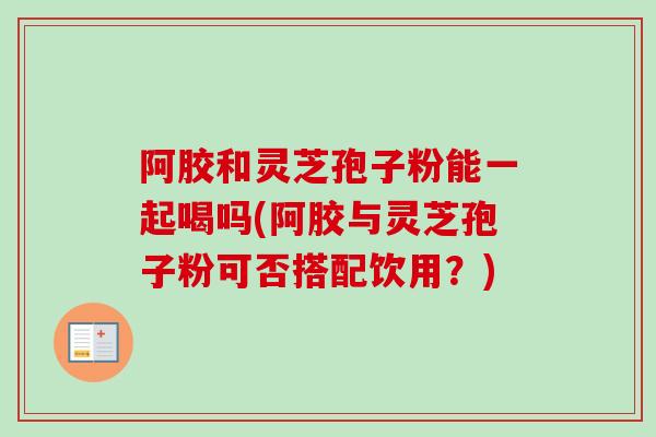 阿胶和灵芝孢子粉能一起喝吗(阿胶与灵芝孢子粉可否搭配饮用?) 阿胶和灵芝孢子粉能一起喝吗(阿胶与灵芝孢子粉可否搭配饮用?)