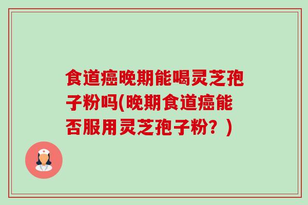 食道晚期能喝灵芝孢子粉吗(晚期食道能否服用灵芝孢子粉？)