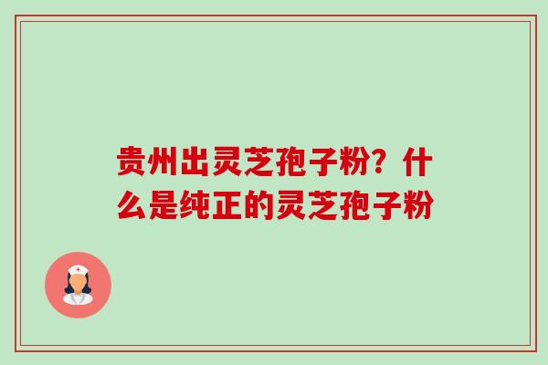 贵州出灵芝孢子粉?什么是纯正的灵芝孢子粉 贵州出灵芝孢子粉?什么是纯正的灵芝孢子粉