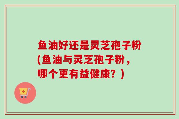 鱼油好还是灵芝孢子粉(鱼油与灵芝孢子粉,哪个更有益健康?) 鱼油好还是灵芝孢子粉(鱼油与灵芝孢子粉,哪个更有益健康?)