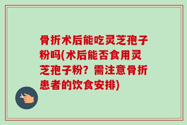 骨折术后能吃灵芝孢子粉吗(术后能否食用灵芝孢子粉？需注意骨折患者的饮食安排)