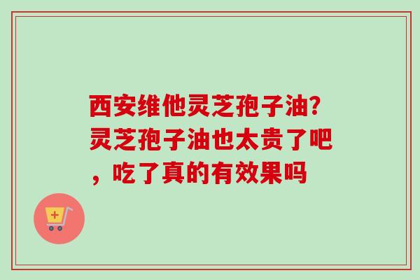 西安维他灵芝孢子油？灵芝孢子油也太贵了吧，吃了真的有效果吗