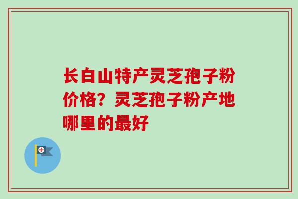 长白山特产灵芝孢子粉价格?灵芝孢子粉产地哪里的好 长白山特产灵芝孢子粉价格?灵芝孢子粉产地哪里的好