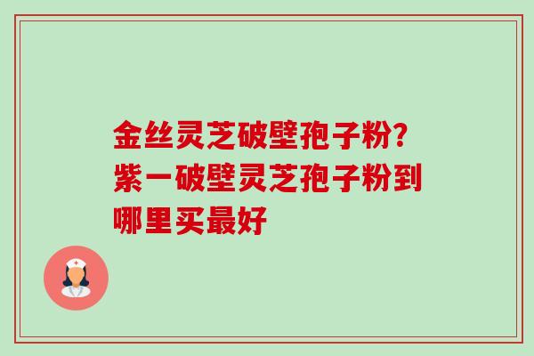 金丝灵芝破壁孢子粉?紫一破壁灵芝孢子粉到哪里买好 金丝灵芝破壁孢子粉?紫一破壁灵芝孢子粉到哪里买好