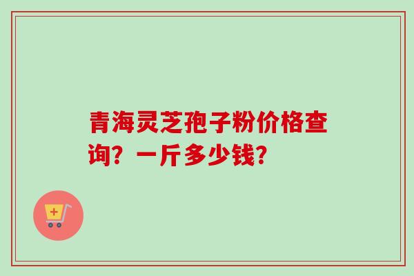 青海灵芝孢子粉价格查询?一斤多少钱? 青海灵芝孢子粉价格查询?一斤多少钱?