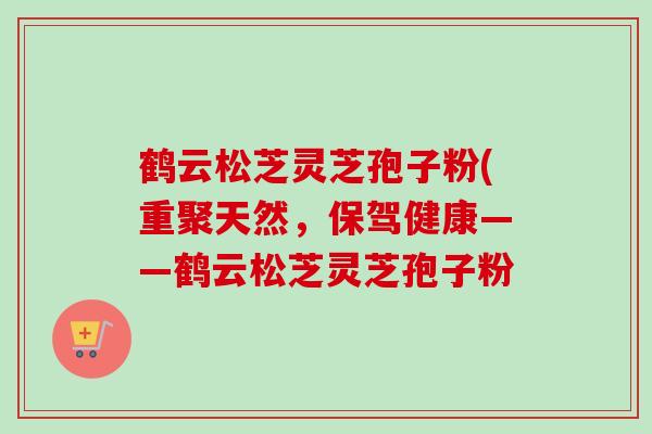 鹤云松芝灵芝孢子粉(重聚天然，保驾健康——鹤云松芝灵芝孢子粉