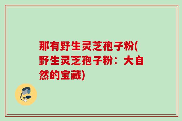 那有野生灵芝孢子粉(野生灵芝孢子粉:大自然的宝藏) 那有野生灵芝孢子粉(野生灵芝孢子粉:大自然的宝藏)