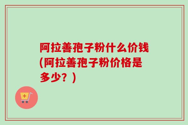 阿拉善孢子粉什么价钱(阿拉善孢子粉价格是多少？)