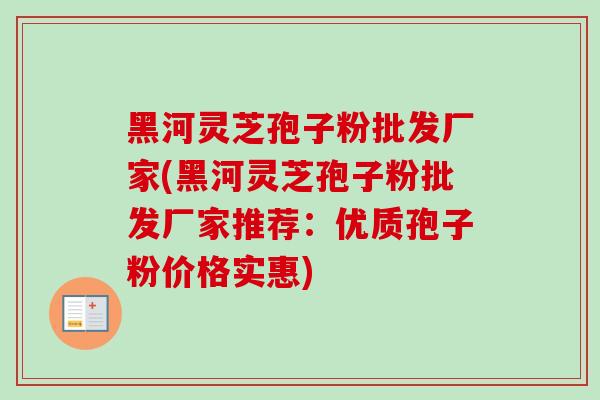 黑河灵芝孢子粉批发厂家(黑河灵芝孢子粉批发厂家推荐：优质孢子粉价格实惠)