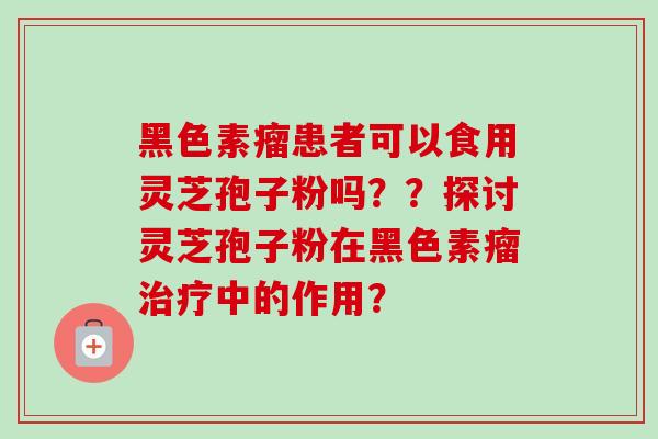 黑色素瘤患者可以食用灵芝孢子粉吗??探讨灵芝孢子粉在黑色素瘤中的作用? 黑色素瘤患者可以食用灵芝孢子粉吗??探讨灵芝孢子粉在黑色素瘤中的作用?