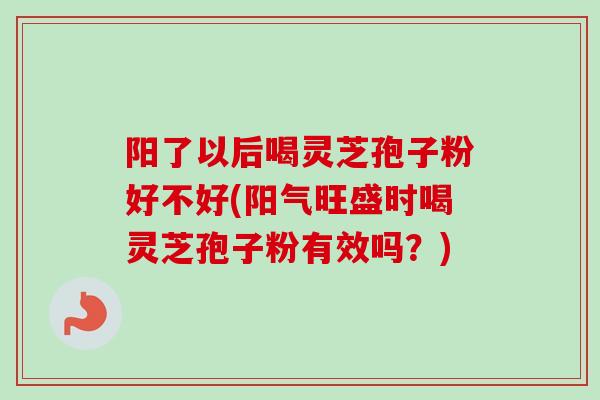 阳了以后喝灵芝孢子粉好不好(阳气旺盛时喝灵芝孢子粉有效吗?) 阳了以后喝灵芝孢子粉好不好(阳气旺盛时喝灵芝孢子粉有效吗?)