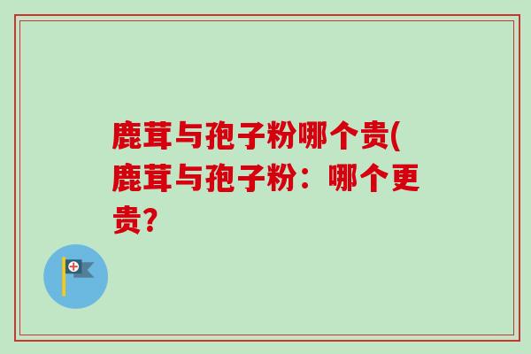 鹿茸与孢子粉哪个贵(鹿茸与孢子粉:哪个更贵? 鹿茸与孢子粉哪个贵(鹿茸与孢子粉:哪个更贵?
