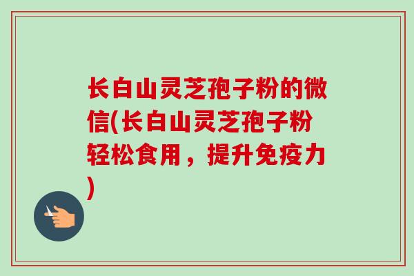 长白山灵芝孢子粉的微信(长白山灵芝孢子粉轻松食用,提升免疫力) 长白山灵芝孢子粉的微信(长白山灵芝孢子粉轻松食用,提升免疫力)