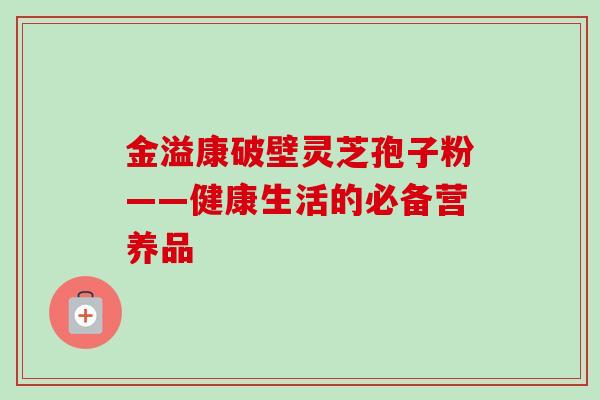 金溢康破壁灵芝孢子粉——健康生活的必备营养品