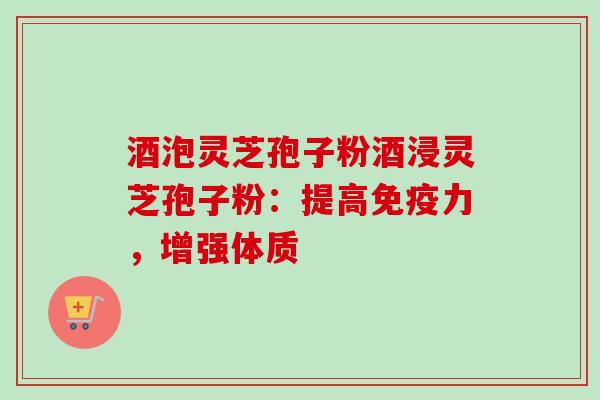 酒泡灵芝孢子粉酒浸灵芝孢子粉:提高免疫力,增强体质 酒泡灵芝孢子粉酒浸灵芝孢子粉:提高免疫力,增强体质