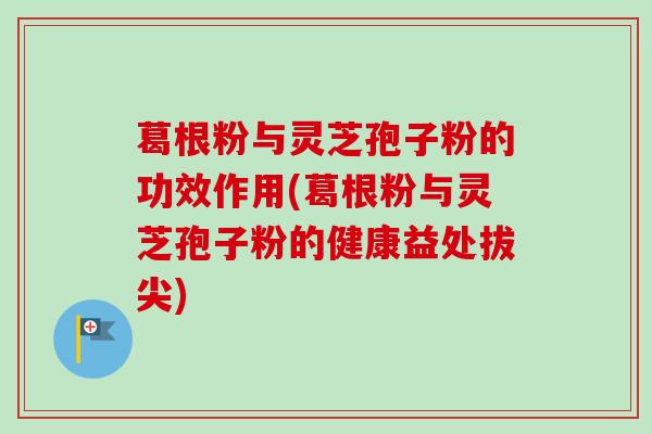 葛根粉与灵芝孢子粉的功效作用(葛根粉与灵芝孢子粉的健康益处拔尖)