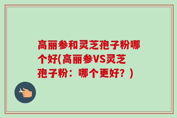 高丽参和灵芝孢子粉哪个好(高丽参VS灵芝孢子粉:哪个更好?) 高丽参和灵芝孢子粉哪个好(高丽参VS灵芝孢子粉:哪个更好?)