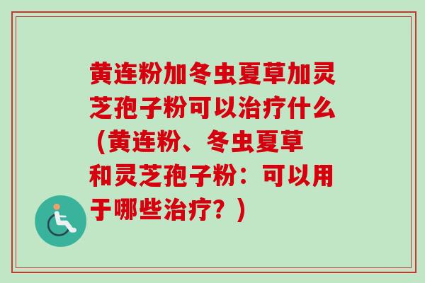 黄连粉加冬虫夏草加灵芝孢子粉可以什么 (黄连粉、冬虫夏草和灵芝孢子粉:可以用于哪些?) 黄连粉加冬虫夏草加灵芝孢子粉可以什么 (黄连粉、冬虫夏草和灵芝孢子粉:可以用于哪些?)