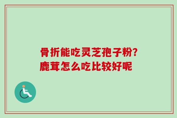 骨折能吃灵芝孢子粉?鹿茸怎么吃比较好呢 骨折能吃灵芝孢子粉?鹿茸怎么吃比较好呢