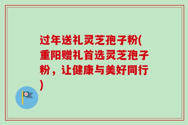 过年送礼灵芝孢子粉(重阳赠礼首选灵芝孢子粉,让健康与美好同行) 过年送礼灵芝孢子粉(重阳赠礼首选灵芝孢子粉,让健康与美好同行)