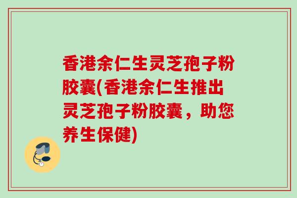 香港余仁生灵芝孢子粉胶囊(香港余仁生推出灵芝孢子粉胶囊，助您养生保健)